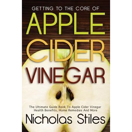 Getting To The Core Of Apple Cider Vinegar: The Ultimate Guide Book To Apple Cider Vinegar Health Benefits, Home Remedies And More