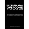 Understand and Overcome Your Chronic Pain: The comprehensive guide to chronic pain and how you an shape a positive future