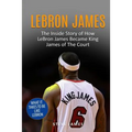 Lebron James: The Inside Story of How LeBron James Became King James of The Court