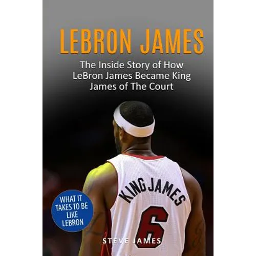 Lebron James: The Inside Story of How LeBron James Became King James of The Court