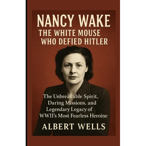 Nancy Wake: The White Mouse Who Defied Hitler: The Unbreakable Spirit, Daring Missions, and Legendary Legacy of WWII's Most Fearless Heroine