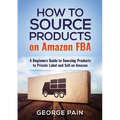 How to Source Products on Amazon FBA: A Beginners Guide to Sourcing Products to Private Label and Sell on Amazon