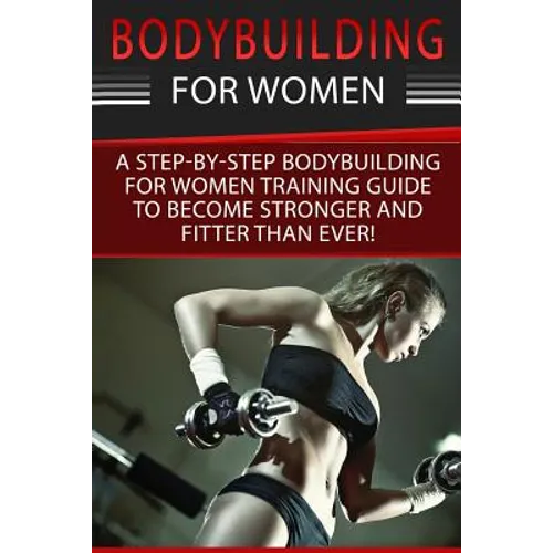 Bodybuilding For Women: A Step-By-Step Beginners Bodybuilding For Women Training Guide To Become Stronger And Fitter Than Ever!