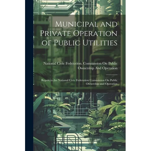 Municipal and Private Operation of Public Utilities: Report to the National Civic Federation Commission On Public Ownership and Operation