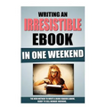 Writing An Irresistible Ebook In One Weekend: The New Method To Write A Book Readers Adore, Ready To Sell Monday Morning.