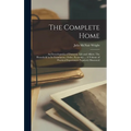 The Complete Home: An Encyclopædia of Domestic Life and Affairs. The Household in its Foundation, Order, Economy ... A Volume of Practica