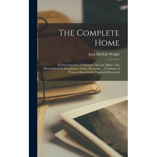 The Complete Home: An Encyclopædia of Domestic Life and Affairs. The Household in its Foundation, Order, Economy ... A Volume of Practica
