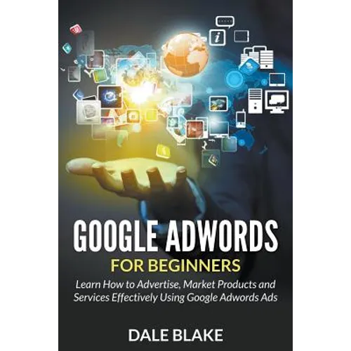 Google Adwords For Beginners: Learn How to Advertise, Market Products and Services Effectively Using Google Adwords Ads