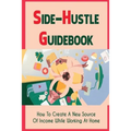 Side-Hustle Guidebook: How To Create A New Source Of Income While Working At Home: Ways To Start A Side-Hustle