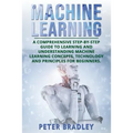 Machine Learning: A Comprehensive, Step-by-Step Guide to Learning and Understanding Machine Learning Concepts, Technology and Principles for Beginners