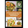 Hypothyroidism Diet Cookbook for Beginners: A Comprehensive Beginner's Guide to Managing Hypothyroidism with Delicious Recipes and Essential Dietary T