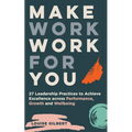 Make Work Work for You: 27 Leadership Pracices to Achieve Excellence Across Performance, Growth and Wellbeing
