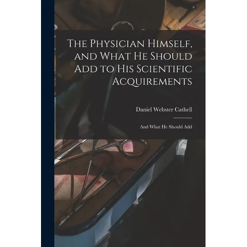The Physician Himself, and What He Should Add to His Scientific Acquirements: And What He Should Add