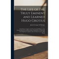 The Life of the Truly Eminent and Learned Hugo Grotius: Containing a Copious and Circumstantial History of the Several Important and Honourable Negoti