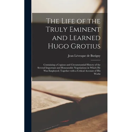 The Life of the Truly Eminent and Learned Hugo Grotius: Containing a Copious and Circumstantial History of the Several Important and Honourable Negoti