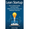 Lean Startup: How to Work Smarter and Not Harder While Innovating Faster and Satisfying Customers