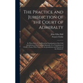 The Practice and Jurisdiction of the Court of Admiralty: In Three Parts: I. an Historical Examination of the Civil Jurisdiction of the Court of Admira