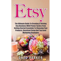 Etsy: The Ultimate Guide To Creating A Thriving Etsy Business With Proven Tactics From Getting Started Essentials To Choosin