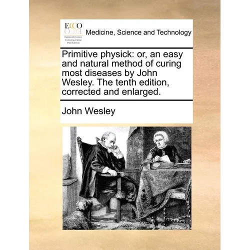 Primitive Physick: Or, an Easy and Natural Method of Curing Most Diseases by John Wesley. the Tenth Edition, Corrected and Enlarged.