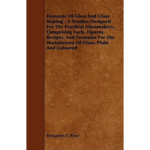 Elements of Glass and Glass Making - A Treatise Designed for the Practical Glassmakers, Comprising Facts, Figures, Recipes, and Formulas for the Manuf