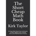 The Short Cheap Math Book: An Easy Math Book from Arithmetic to Basic Algebra with Insanely Inaccurate Mathematical History