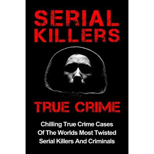 Serial Killers True Crime: Chilling True Crime Cases Of The Worlds Most Twisted Serial Killers And Criminals
