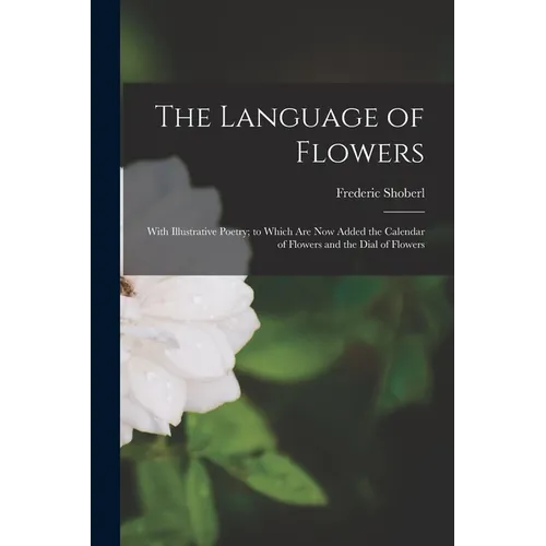 The Language of Flowers: With Illustrative Poetry; to Which Are Now Added the Calendar of Flowers and the Dial of Flowers