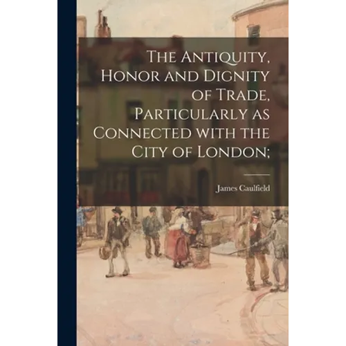 The Antiquity, Honor and Dignity of Trade, Particularly as Connected With the City of London;