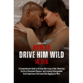 How to Drive Him Wild in Bed: A Comprehensive Guide to Driving Him Crazy in Bed, Mastering the Art of Passionate Pleasure, and Creating Unforgettabl