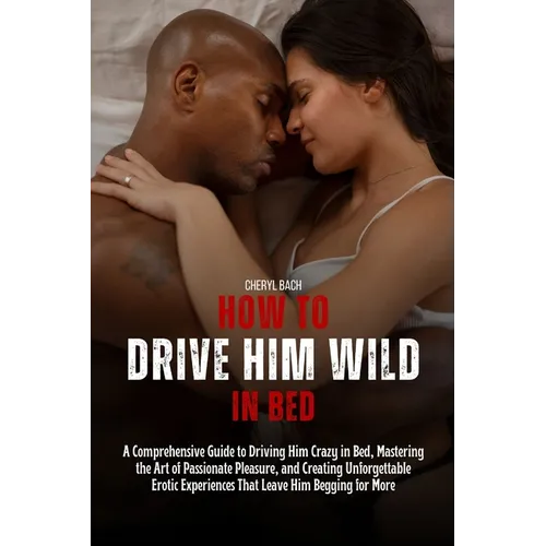 How to Drive Him Wild in Bed: A Comprehensive Guide to Driving Him Crazy in Bed, Mastering the Art of Passionate Pleasure, and Creating Unforgettabl