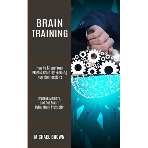 Brain Training: How to Shape Your Plastic Brain by Forming New Connections (Improve Memory, and Get Smart Using Brain Plasticity)