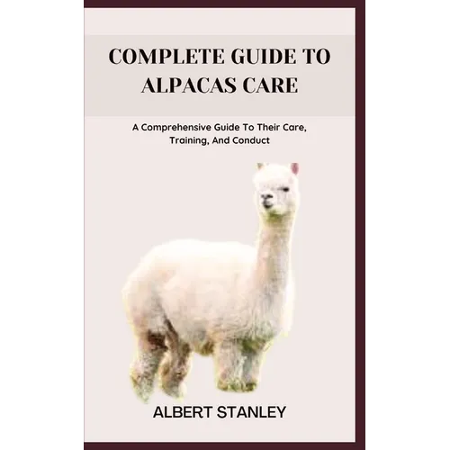Complete Guide to Alpacas Care: A Comprehensive Guide To Their Care, Training, And Conduct