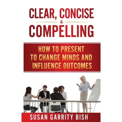 Clear, Concise & Compelling: How to Present to Change Minds and Influence Outcomes