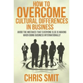 How to Overcome Cultural Differences in Business: Avoid the Mistakes that Everyone Else is Making When Doing Business Internationally