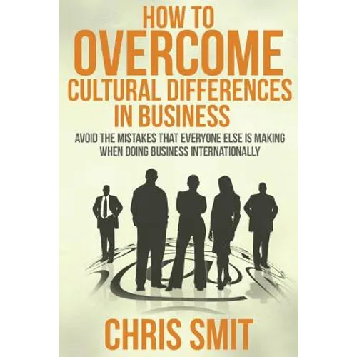 How to Overcome Cultural Differences in Business: Avoid the Mistakes that Everyone Else is Making When Doing Business Internationally