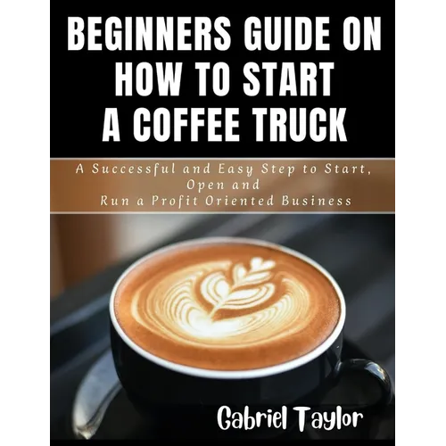 Beginner's Guide on How to start a Coffee Truck: A Successful and Easy Step to Start, Open and Run a profit oriented business