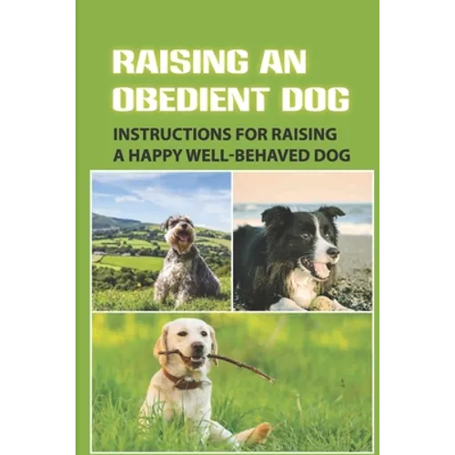 Raising An Obedient Dog: Instructions For Raising A Happy Well-Behaved Dog: Basic Obedience Training For Puppies