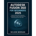 Autodesk Fusion 360 For Beginners 2025: A Step-by-Step Guide to Mastering 3D Modeling, Design, Engineering, and Manufacturing with Fusion 360