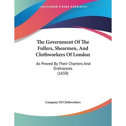 The Government Of The Fullers, Shearmen, And Clothworkers Of London: As Proved By Their Charters And Ordinances (1650)