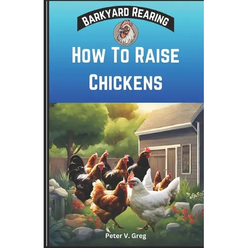 How To Raise Chickens: A Practical Beginners Guide On How To Raise Healthy Backyard Flocks With Expert Tips On Getting Started, Feeding, Nutr
