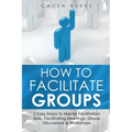 How to Facilitate Groups: 7 Easy Steps to Master Facilitation Skills, Facilitating Meetings, Group Discussions & Workshops