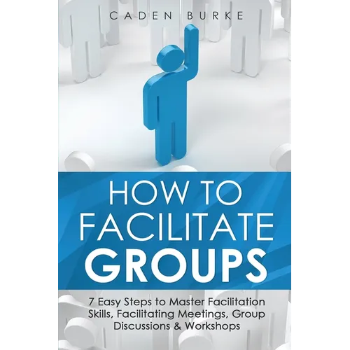 How to Facilitate Groups: 7 Easy Steps to Master Facilitation Skills, Facilitating Meetings, Group Discussions & Workshops