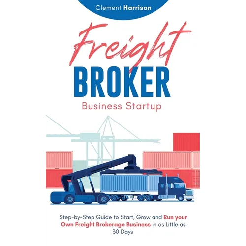 Freight Broker Business Startup: Step-by-Step Guide to Start, Grow and Run Your Own Freight Brokerage Business in as Little as 30 Days