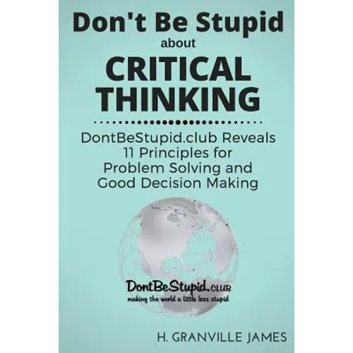 Don't Be Stupid about Critical Thinking: DontBeStupid.club Reveals 11 Principles for Problem Solving and Good Decision Making