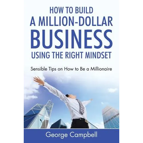 How to Build a Million-Dollar Business Using the Right Mindset: Sensible Tips on How to Be a Millionaire